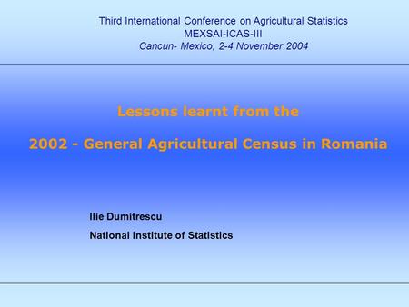 Ilie Dumitrescu National Institute of Statistics Third International Conference on Agricultural Statistics MEXSAI-ICAS-III Cancun- Mexico, 2-4 November.