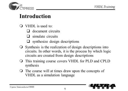 VHDL Training ©1995 Cypress Semiconductor 1 Introduction  VHDL is used to:  document circuits  simulate circuits  synthesize design descriptions 