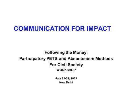 COMMUNICATION FOR IMPACT Following the Money: Participatory PETS and Absenteeism Methods For Civil Society WORKSHOP July 21-22, 2009 New Delhi.