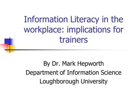 Information Literacy in the workplace: implications for trainers By Dr. Mark Hepworth Department of Information Science Loughborough University.