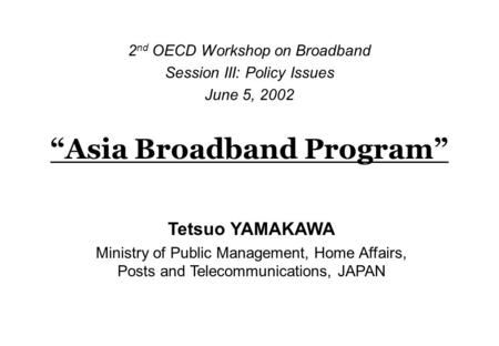 “Asia Broadband Program” 2 nd OECD Workshop on Broadband Session III: Policy Issues June 5, 2002 Tetsuo YAMAKAWA Ministry of Public Management, Home Affairs,