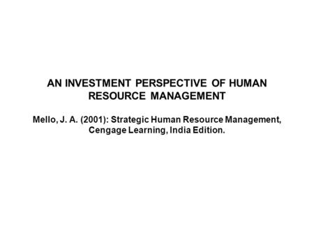 1 AN INVESTMENT PERSPECTIVE OF HUMAN RESOURCE MANAGEMENT Mello, J. A. (2001): Strategic Human Resource Management, Cengage Learning, India Edition.