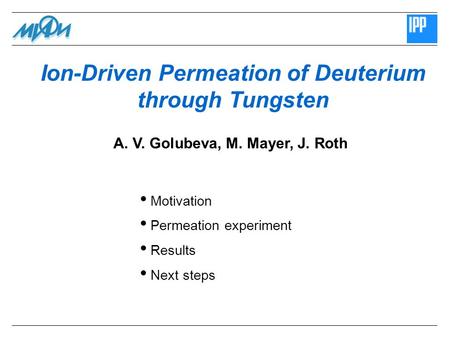 Ion-Driven Permeation of Deuterium through Tungsten Motivation Permeation experiment Results Next steps A. V. Golubeva, M. Mayer, J. Roth.