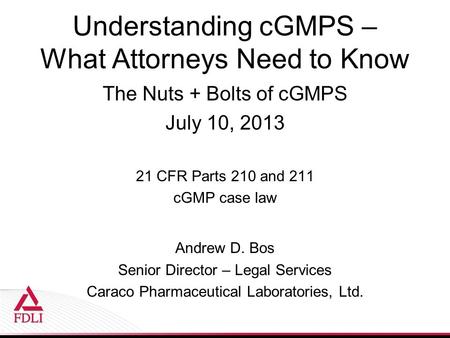 Understanding cGMPS – What Attorneys Need to Know The Nuts + Bolts of cGMPS July 10, 2013 21 CFR Parts 210 and 211 cGMP case law Andrew D. Bos Senior Director.