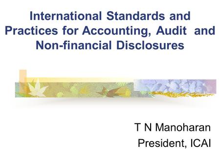 International Standards and Practices for Accounting, Audit and Non-financial Disclosures T N Manoharan President, ICAI.