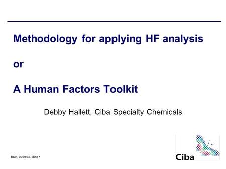 DRH, 05/09/03, Slide 1 Methodology for applying HF analysis or A Human Factors Toolkit Debby Hallett, Ciba Specialty Chemicals.