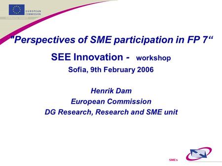 SMEs Perspectives of SME participation in FP 7“ SEE Innovation - workshop Sofia, 9th February 2006 Henrik Dam European Commission DG Research, Research.