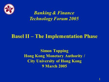 1 Basel II – The Implementation Phase Simon Topping Hong Kong Monetary Authority / City University of Hong Kong 9 March 2005 Banking & Finance Technology.