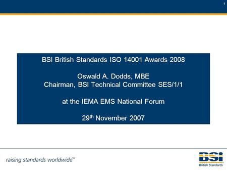 1 BSI British Standards ISO 14001 Awards 2008 Oswald A. Dodds, MBE Chairman, BSI Technical Committee SES/1/1 at the IEMA EMS National Forum 29 th November.