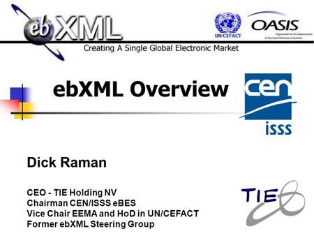 EbXML Overview Dick Raman CEO - TIE Holding NV Chairman CEN/ISSS eBES Vice Chair EEMA and HoD in UN/CEFACT Former ebXML Steering Group.