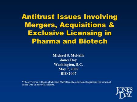 Antitrust Issues Involving Mergers, Acquisitions & Exclusive Licensing in Pharma and Biotech Michael S. McFalls Jones Day Washington, D.C. May 7, 2007.