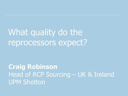 What quality do the reprocessors expect? Craig Robinson Head of RCP Sourcing – UK & Ireland UPM Shotton.