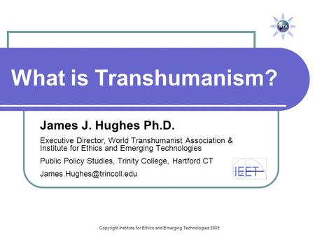 Copyright Institute for Ethics and Emerging Technologies 2005 What is Transhumanism? James J. Hughes Ph.D. Executive Director, World Transhumanist Association.