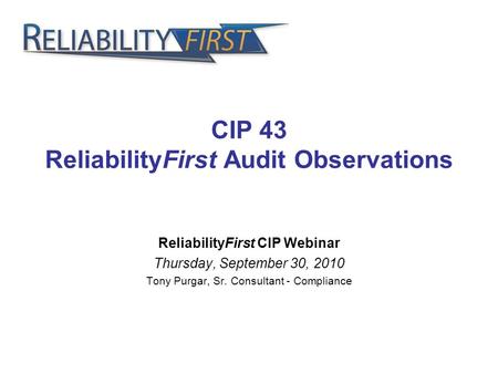 CIP 43 ReliabilityFirst Audit Observations ReliabilityFirst CIP Webinar Thursday, September 30, 2010 Tony Purgar, Sr. Consultant - Compliance.