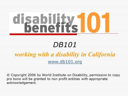 DB101 working with a disability in California www.db101.org © Copyright 2006 by World Institute on Disability, permission to copy pro bono will be granted.