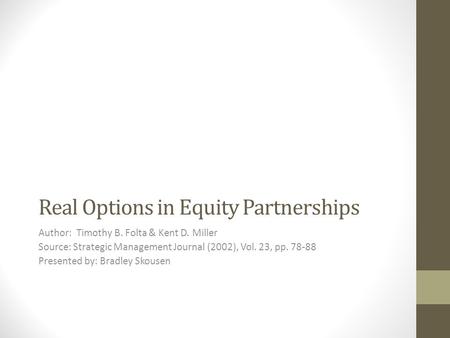 Real Options in Equity Partnerships Author: Timothy B. Folta & Kent D. Miller Source: Strategic Management Journal (2002), Vol. 23, pp. 78-88 Presented.