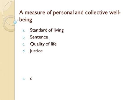 A measure of personal and collective well- being a. Standard of living b. Sentence c. Quality of life d. Justice e. c.