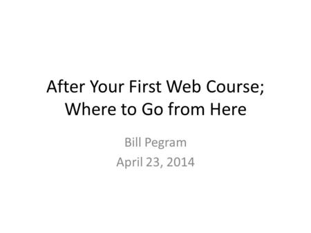After Your First Web Course; Where to Go from Here Bill Pegram April 23, 2014.