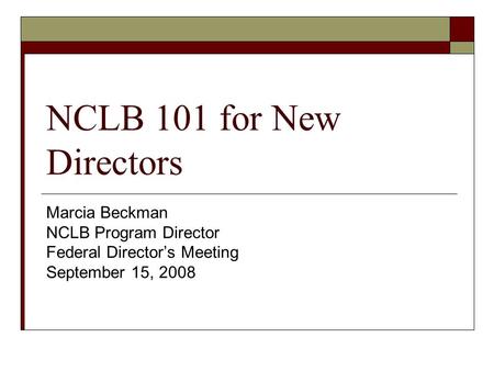 NCLB 101 for New Directors Marcia Beckman NCLB Program Director Federal Director’s Meeting September 15, 2008.