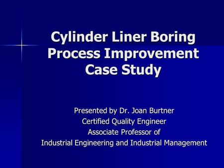 Cylinder Liner Boring Process Improvement Case Study Presented by Dr. Joan Burtner Certified Quality Engineer Associate Professor of Industrial Engineering.