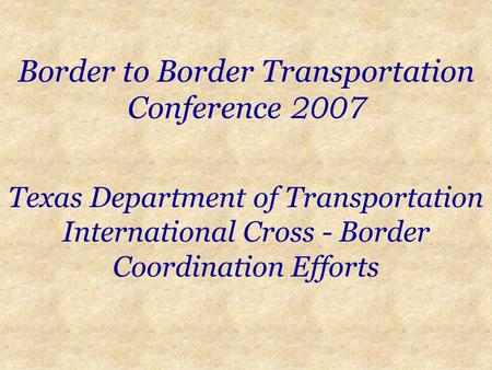 Border to Border Transportation Conference 2007 Texas Department of Transportation International Cross - Border Coordination Efforts.