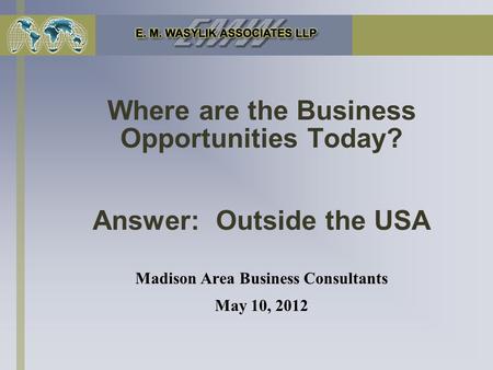 Where are the Business Opportunities Today? Answer: Outside the USA Madison Area Business Consultants May 10, 2012.