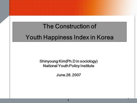 1 1 The Construction of Youth Happiness Index in Korea Shinyoung Kim(Ph.D in sociology) National Youth Policy Institute June.28. 2007.