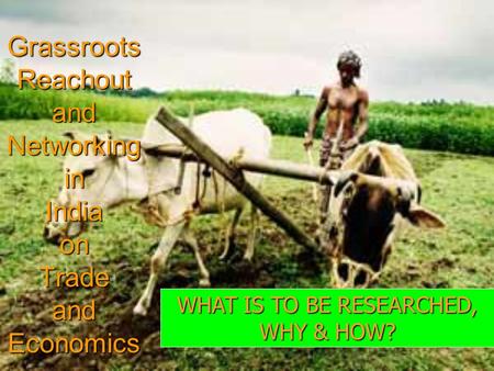 Grassroots Reachout and Networking in India on Trade and Economics WHAT IS TO BE RESEARCHED, WHY & HOW?