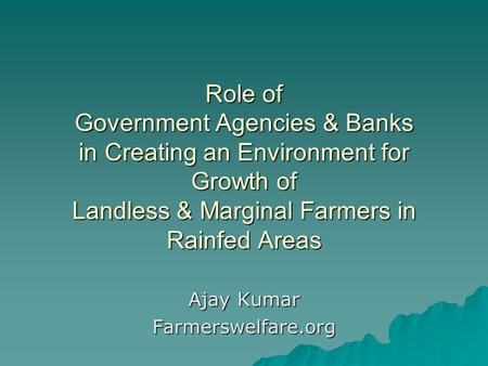 Role of Government Agencies & Banks in Creating an Environment for Growth of Landless & Marginal Farmers in Rainfed Areas Ajay Kumar Farmerswelfare.org.