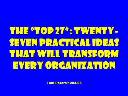 The “Top 27”: Twenty- seven Practical Ideas That Will Transform Every Organization Tom Peters/1204.08.