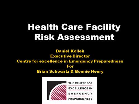 Health Care Facility Risk Assessment Daniel Kollek Executive Director Centre for excellence in Emergency Preparedness For Brian Schwartz & Bonnie Henry.