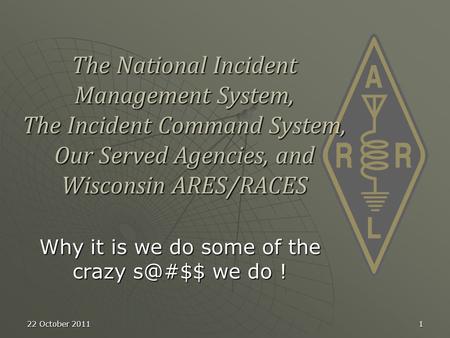 22 October 20111 The National Incident Management System, The Incident Command System, Our Served Agencies, and Wisconsin ARES/RACES Why it is we do some.