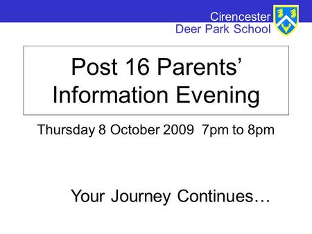 Cirencester Deer Park School Post 16 Parents’ Information Evening Thursday 8 October 2009 7pm to 8pm Your Journey Continues…