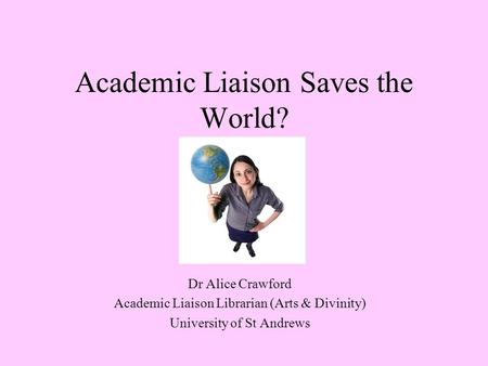 Academic Liaison Saves the World? Dr Alice Crawford Academic Liaison Librarian (Arts & Divinity) University of St Andrews.