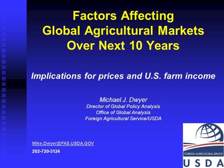 1 Factors Affecting Global Agricultural Markets Over Next 10 Years Implications for prices and U.S. farm income Michael J. Dwyer Director of Global Policy.