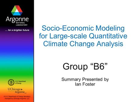 Socio-Economic Modeling for Large-scale Quantitative Climate Change Analysis Group “B6” Summary Presented by Ian Foster.