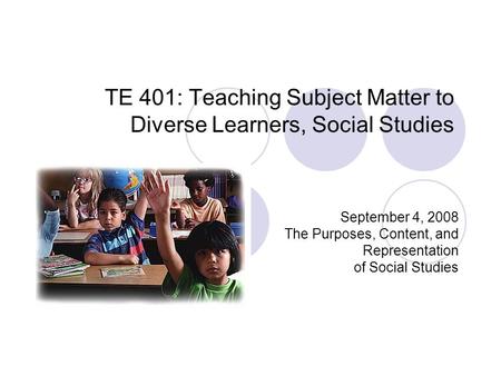 TE 401: Teaching Subject Matter to Diverse Learners, Social Studies September 4, 2008 The Purposes, Content, and Representation of Social Studies.