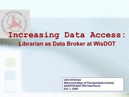 John Cherney Wisconsin Dept. of Transportation Library AASHTO RAC TKN Task Force Oct. 1, 2009 Increasing Data Access: Librarian as Data Broker at WisDOT.