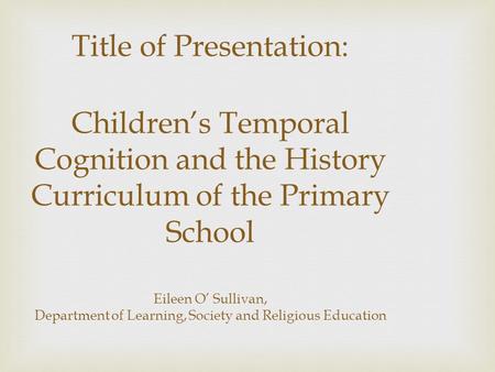 Title of Presentation: Children’s Temporal Cognition and the History Curriculum of the Primary School Eileen O’ Sullivan, Department of Learning, Society.