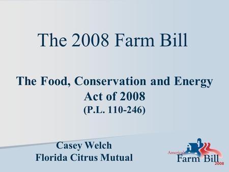 The Food, Conservation and Energy Act of 2008 (P.L. 110-246) Casey Welch Florida Citrus Mutual The 2008 Farm Bill.