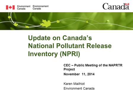 Update on Canada’s National Pollutant Release Inventory (NPRI) CEC – Public Meeting of the NAPRTR Project November 11, 2014 Karen Mailhiot Environment.