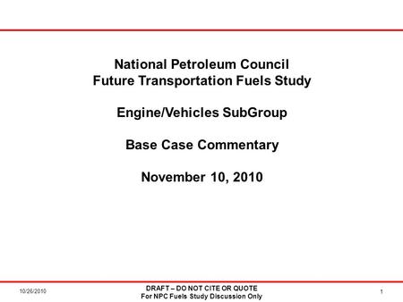 10/26/2010 DRAFT – DO NOT CITE OR QUOTE For NPC Fuels Study Discussion Only 1 National Petroleum Council Future Transportation Fuels Study Engine/Vehicles.