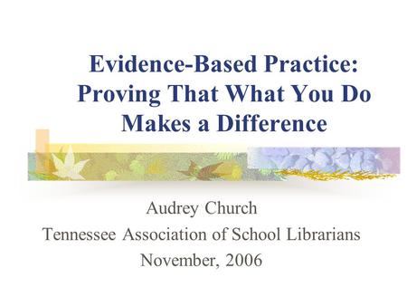 Evidence-Based Practice: Proving That What You Do Makes a Difference Audrey Church Tennessee Association of School Librarians November, 2006.