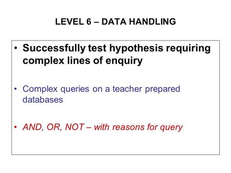LEVEL 6 – DATA HANDLING Successfully test hypothesis requiring complex lines of enquiry Complex queries on a teacher prepared databases AND, OR, NOT –