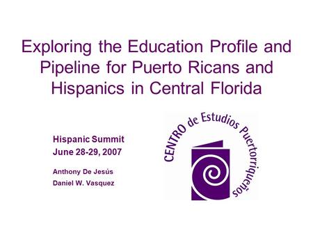 Exploring the Education Profile and Pipeline for Puerto Ricans and Hispanics in Central Florida Hispanic Summit June 28-29, 2007 Anthony De Jesús Daniel.