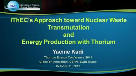 Yacine Kadi Thorium Energy Conference 2013 Globe of Innovation, CERN, Switzerland October 31, 2013.