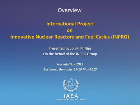 IAEA International Atomic Energy Agency Overview International Project on Innovative Nuclear Reactors and Fuel Cycles (INPRO) Presented by Jon R. Phillips.
