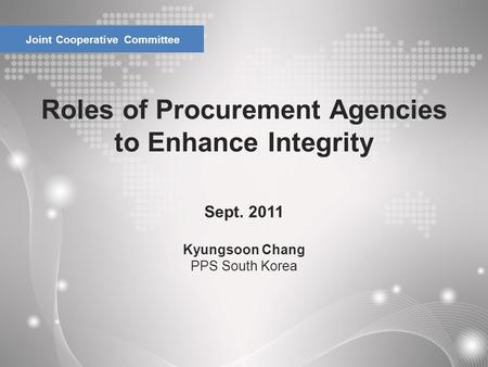 Roles of Procurement Agencies to Enhance Integrity Joint Cooperative Committee Sept. 2011 Kyungsoon Chang PPS South Korea.