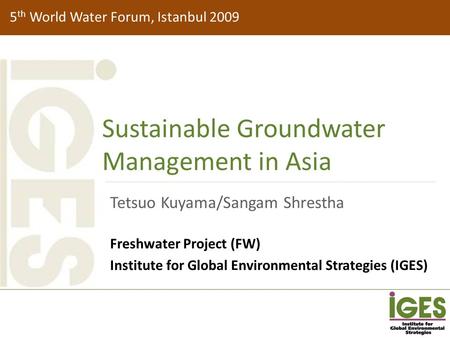 5 th World Water Forum, Istanbul 2009 Sustainable Groundwater Management in Asia Tetsuo Kuyama/Sangam Shrestha Freshwater Project (FW) Institute for Global.