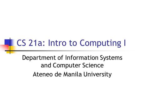 CS 21a: Intro to Computing I Department of Information Systems and Computer Science Ateneo de Manila University.